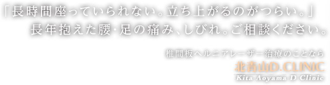 「長時間座っていられない。立ち上がるのがつらい。」長年抱えた腰・足の痛み、しびれ。ご相談ください。椎間板ヘルニアレーザー治療のことなら北青山Dクリニック