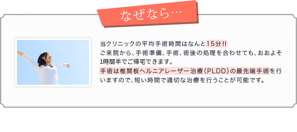 当クリニックの平均手術時間はなんと15分?ご来院から、手術準備、手術、術後の処理を合わせても、おおよそ1時間でご帰宅できます。手術は椎間板ヘルニアレーザー治療（PLDD）の最先端手術を行いますので、短い時間で適切な治療を行うことが可能です。