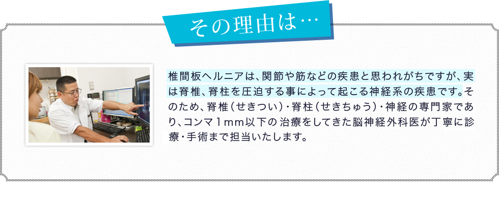 椎間板ヘルニアは、関節や筋などの疾患と思われがちですが、実は脊椎、脊柱を圧迫する事によって起こる神経系の疾患です。そのため、脊椎（せきつい）・脊柱（せきちゅう）・神経の専門家であり、コンマ１mm以下の精密な治療をしてきた脳神経外科医が丁寧に診療・手術まで担当いたします。