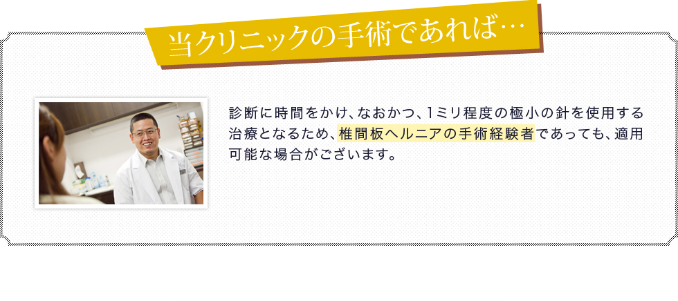 診断に時間をかけ、なおかつ、1ミリ程度の極小の針を使用する治療となるため、椎間板ヘルニアの手術経験者であっても、適用可能な場合がございます。