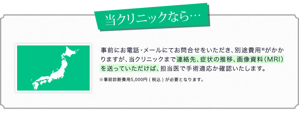 事前にお電話・メールにてお問合せをいただき、別途費用※がかかりますが、当クリニックまで連絡先、症状の推移、画像資料（レントゲンやCT、MRI等）を送っていただけば、担当医で手術適応か確認いたします。※事前診断費用5,000円が必要となります。