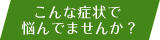 こんな症状で悩んでませんか？